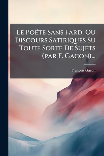 Le Poëte Sans Fard, Ou Discours Satiriques Su Toute Sorte De Sujets (par F. Gacon)... (French Edition)