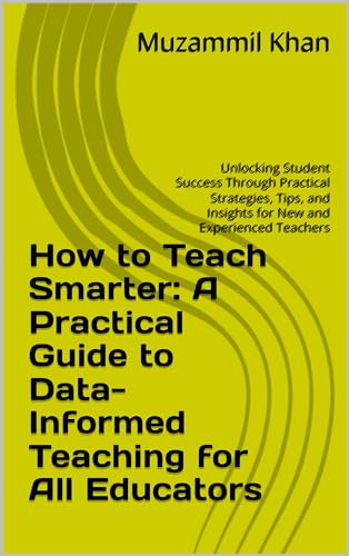 How to Teach Smarter: A Practical Guide to Data-Informed Teaching for All Educators: Unlocking Student Success Through Practical Strategies, Tips, and Insights for New and Experienced Teachers