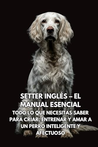 Setter Inglés – El Manual Esencial: Todo lo que Necesitas Saber para Criar, Entrenar y Amar a un Perro Inteligente y Afectuoso