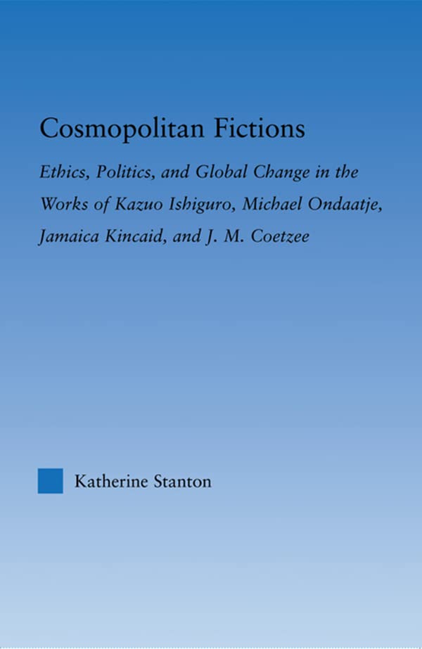 Cosmopolitan Fictions: Ethics, Politics, and Global Change in the Works of Kazuo Ishiguro, Michael Ondaatje, Jamaica Kincaid, and J. M. Coetzee (Literary Criticism and Cultural Theory)      Kindle Edition