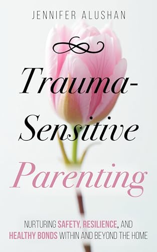 Trauma-Sensitive Parenting: Nurturing Safety, Resilience, And Healthy Bonds Within And Beyond The Home (Healing - Jennifer Alushan)