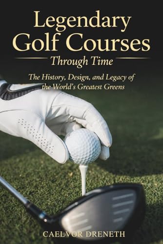 Legendary Golf Courses Through Time: The History, Design, and Legacy