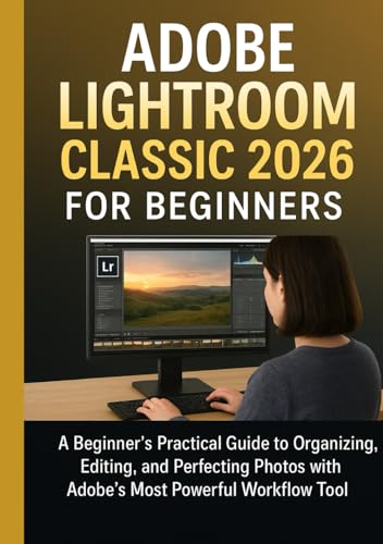 ADOBE LIGHTROOM CLASSIC 2026 FOR BEGINNERS: A Beginner’s Practical Guide to Organizing, Editing, and Perfecting Photos with Adobe’s Most Powerful Workflow Tool