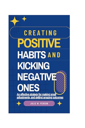 Creating Positive Habits And Kicking Negative Ones: An effective strategy for making small adjustments, and getting amazing outcomes
