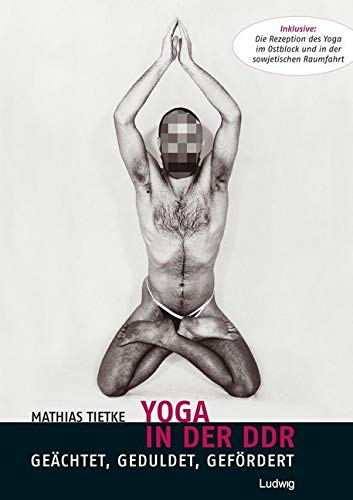 Yoga in der DDR - Geächtet, Geduldet, Gefördert: Inklusive: Die Rezeption des Yoga im Ostblock und in der sowjetischen Raumfahrt