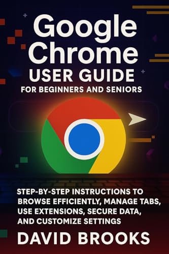 Google Chrome User Guide For Beginners and Seniors: Step-by-Step Instructions to Browse Efficiently, Manage Tabs, Use Extensions, Secure Data, and Customize Settings