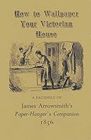 How to Wallpaper Your Victorian House: A Facsimile of James Arrowsmith's Paper Hanger's Companion 1856 0892570334 Book Cover