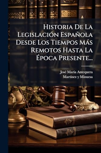 Historia De La Legislación Española Desde Los Tiempos Más Remotos Hasta La Época Presente... (Spanish Edition)