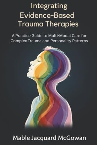 Integrating Evidence-Based Trauma Therapies: A Practice Guide To Multi-Modal Care For Complex Trauma And Personality Patterns