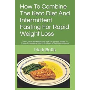 How To Combine The Keto Diet And Intermittent Fasting For Rapid Weight Loss: The Incomparable Weight Loss Guide For Men And Women To Achieve The Ketogenic Lifestyle And Reverse The Effects of Disease
