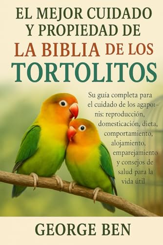 EL MEJOR CUIDADO Y PROPIEDAD DE LA BIBLIA DE LOS TORTOLITOS: Su guía completa para el cuidado de los agapornis: reproducción, domesticación, dieta, ... y consejos de salud para la vida útil