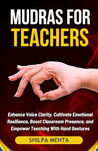Mudras For Teachers: Enhance Voice Clarity, Cultivate Emotional Resilience, Boost Classroom Presence, and Empower Teaching With Hand Gestures