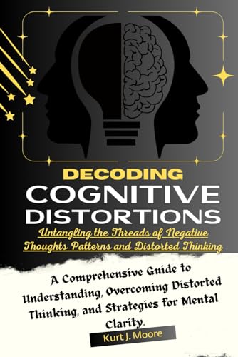 Decoding Cognitive Distortions: Untangling The Threads Of Negative Thoughts Patterns And Distorted Thinking.: A Comprehensive Guide To Understanding, 