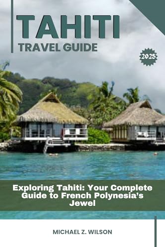 TAHITI TRAVEL GUIDE: Exploring Tahiti: Your Complete Guide to French Polynesia’s Jewel