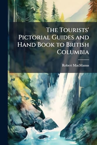 The Tourists' Pictorial Guides and Hand Book to British Columbia: And the Shores of the Northern Pacific Waters