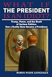 WHAT IF THE PRESIDENT IS AN IDIOT?: Trump, Power, and the Death of Serious Politics: How a Reality Show Became a Presidency