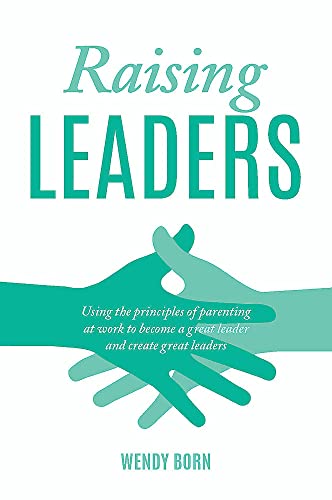 Raising Leaders: Using The Principles Of Parenting At Work To Become A Great Leader And Create Great Leaders