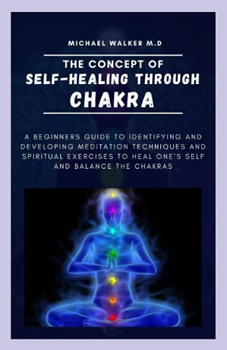 THE CONCEPT OF SELF-HEALING THROUGH CHAKRA: A beginners guide to identifying and developing meditation technique and spiritual exercises to heal ones self and balance the chakra