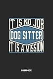  Dog Sitter Notebook - It Is No Job, It Is A Mission: Blank Composition Notebook to Take Notes at Work. Plain white Pages. Bullet Point Diary, To-Do-List or Journal For Men and Women.