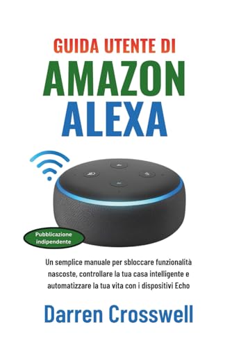 Guida utente di Amazon Alexa: Un semplice manuale per sbloccare funzionalità nascoste, controllare la tua casa intelligente e automatizzare la tua vita con i dispositivi Echo (Italian Edition)