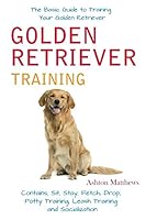 Golden Retriever Training: The Basic Guide to Training Your Golden Retriever: Contains, Sit, Stay, Fetch, Drop, Potty Training, Leash Training and Socialization 1521997136 Book Cover
