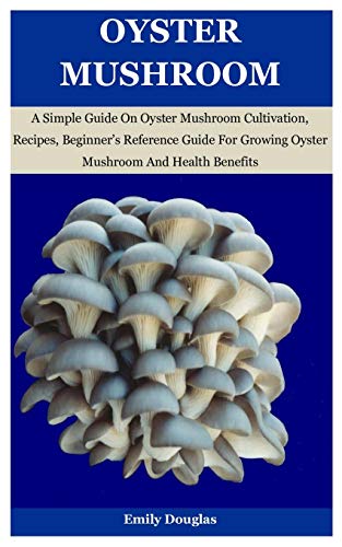 Oyster Mushroom: A Simple Guide On Oyster Mushroom Cultivation, Recipes, Beginnerâ€™s Reference Guide For Growing Oyster Mushroom And Health Benefits