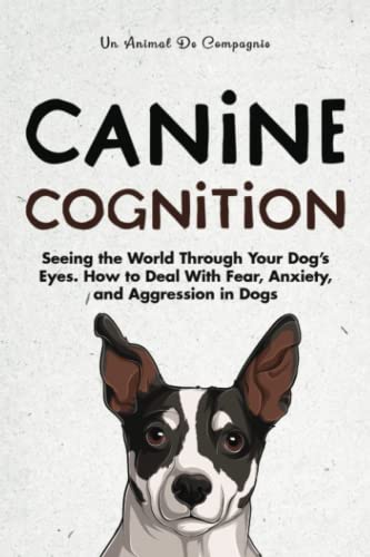Canine Cognition: Seeing the World Through Your Dog's Eyes. How to Deal with Fear, Anxiety, and Aggression in Dogs (The Best Pet Owner)