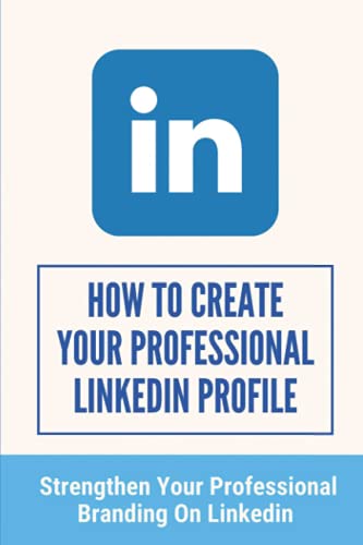 How To Create Your Professional LinkedIn Profile: Strengthen Your Professional Branding On LinkedIn: A Tremendous Branding Tool