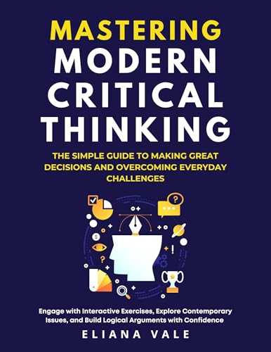 MASTERING MODERN CRITICAL THINKING : The Simple Guide to Making Great Decisions and Overcoming Everyday Challenges