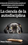 La ciencia de la autodisciplina: La fuerza de voluntad, fortaleza mental, y el autocontrol para resistir la tentaci&Atilde;&sup3;n y alcanzar tus metas (Spanish Edition)