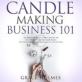 Candle Making Business 101: The Simple 8 Step Beginner’s Guide to Start, Run, and Grow a Profitable Home-Based Candle Business. From Candle Making to Marketing to Launch in as Little as 30 Days