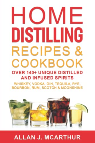 Home Distilling Recipes & Cookbook: Over 140+ Unique Distilled and Infused Spirits Whiskey, Vodka, Gin, Tequila, Rye, Bourbon, Rum, Scotch & Moonshine