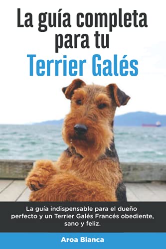 La Guía Completa Para Tu Terrier Galés: La guía indispensable para el dueño perfecto y un Terrier Galés obediente, sano y feliz. (Spanish Edition)