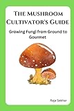 The Mushroom Cultivator's Guide: Growing Fungi from Ground to Gourmet