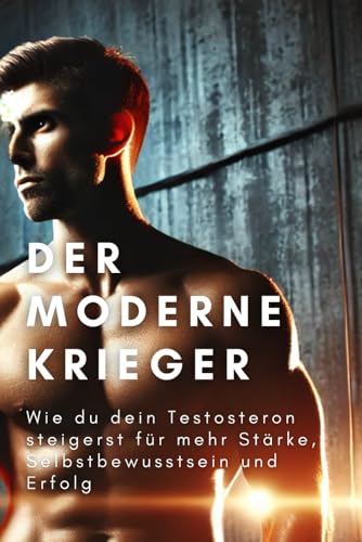 Der moderne Krieger: Wie du dein Testosteron steigerst, für mehr Stärke, Selbstbewusstsein und Erfolg