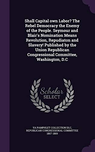 Shall Capital own Labor? The Rebel Democracy the Enemy of the People. Seymour and Blair's Nomination Means Revolution, Repudiaton and Slavery! ... Congressional Committee, Washington, D.C