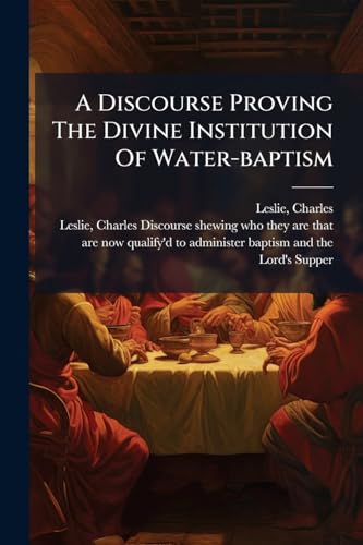 A Discourse Proving The Divine Institution Of Water-baptism: Wherein The Quaker-arguments Against It Are Collected And Confuted With As Much As Is Needful Concerning The Lord's Supper