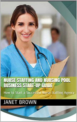 NURSE STAFFING AND NURSING POOL BUSINESS START-UP GUIDE: How to Start a Successful Nurse Staffing Agency