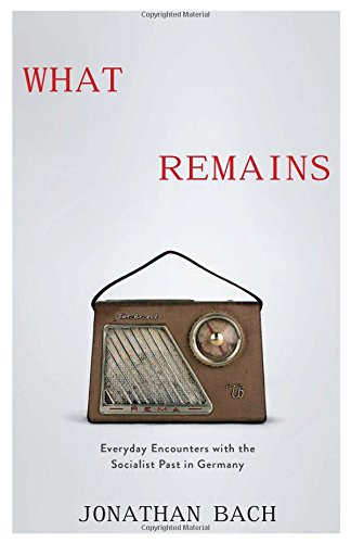 What Remains: Everyday Encounters with the Socialist Past in Germany What Remains: Everyday Encounters with the Socialist Past in Germany