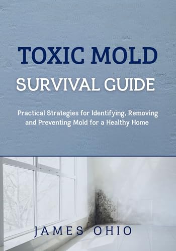 TOXIC MOLD SURVIVAL GUIDE: Practical Strategies for Identifying, Removing and Preventing Mold for a Healthy Home