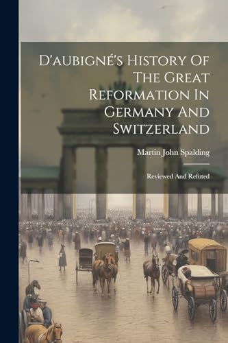 D'aubigné's History Of The Great Reformation In Germany And Switzerland: Reviewed And Refuted