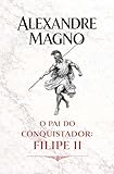 Alexandre Magno: O pai do conquistador: Filipe II (Portuguese Edition)