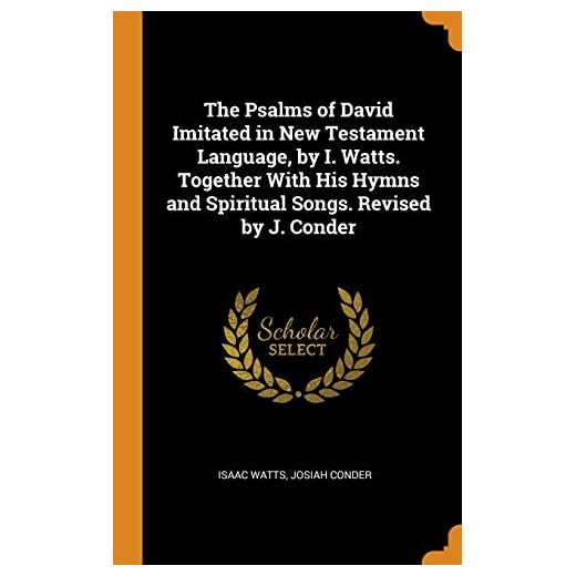 The Psalms of David Imitated in New Testament Language, by I. Watts. Together With His Hymns and Spiritual Songs. Revised by J. Conder