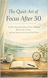 The Quiet Art of Focus After 50: A Calm, Practical Guide to Clear Thinking, Better Use of Time, and Less Stress in the Second Half of Life
