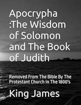 Apocrypha The Wisdom of Solomon and The Book of Judith: Removed From The Bible By The Protestant Church In The 1800's