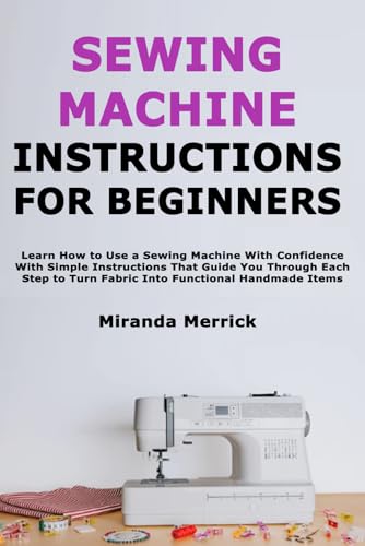 Sewing Machine Instructions for Beginners: Learn How to Use a Sewing Machine With Confidence With Simple Instructions That Guide You Through Each Step to Turn Fabric Into Functional Handmade Items