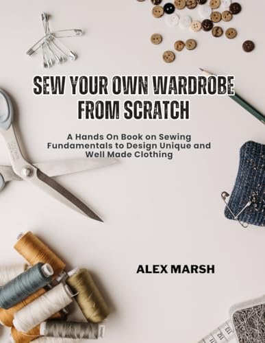 Sew Your Own Wardrobe From Scratch: A Hands On Book on Sewing Fundamentals to Design Unique and Well Made Clothing