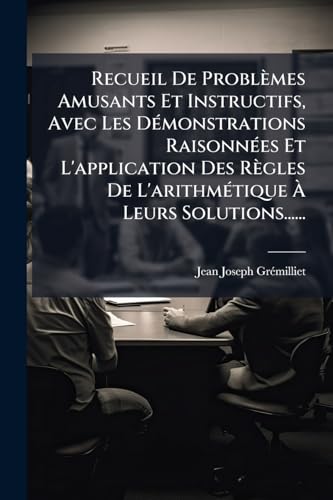 Recueil De Problèmes Amusants Et Instructifs, Avec Les Démonstrations Raisonnées Et L'application Des Règles De L'arithmétique À Leurs Solutions...... (French Edition)