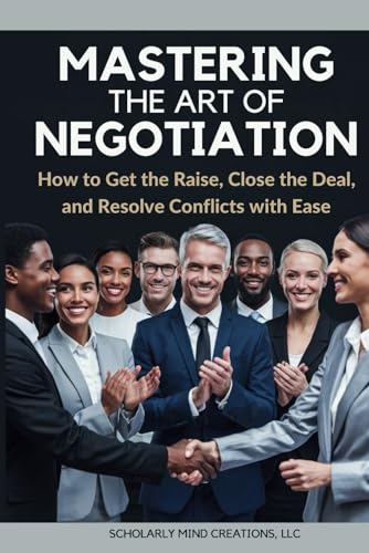 Mastering The Art Of Negotiation: How To Get The Raise, Close The Deal, And Resolve Conflicts With Ease