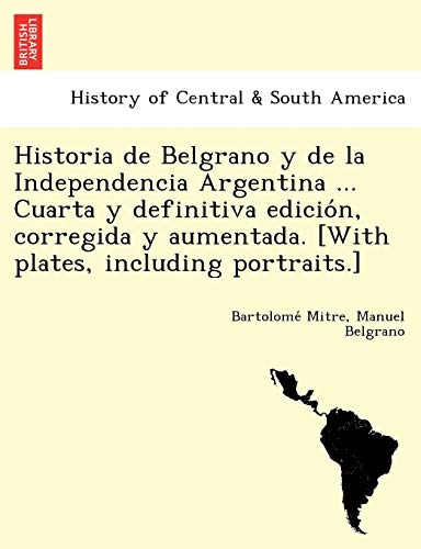Historia de Belgrano y de la Independencia Argentina ... Cuarta y definitiva edición, corregida y aumentada. [With plates, including portraits.] (Spanish Edition)